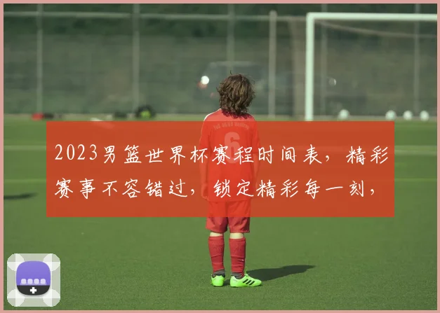 2023男篮世界杯赛程时间表，精彩赛事不容错过，锁定精彩每一刻，不容错过