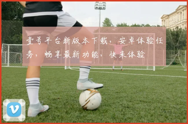 壹号平台新版本下载，安卓体验任务，畅享最新功能，快来体验