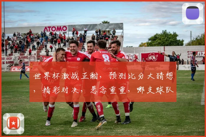世界杯激战正酣，预测比分大猜想，精彩对决，悬念重重，哪支球队能脱颖而出