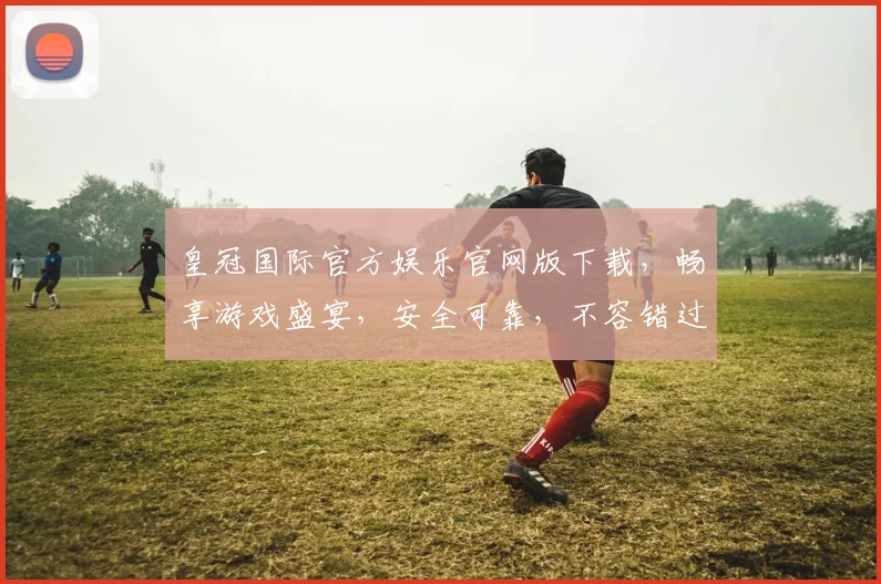 皇冠国际官方娱乐官网版下载，畅享游戏盛宴，安全可靠，不容错过，立即下载